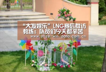 “大发娱乐”LNG赛后群访 教练:队员们今天都辛苦了(图2) dafa888娱乐